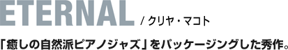 ETERNAL / クリヤ・マコト / 「癒しの自然派ピアノジャズ」をパッケージングした秀作。