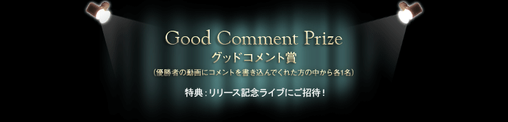 Good Comment Prize グッドコメント賞（優勝者の動画にコメントを書き込んでくれた方の中から各1名）　特典：リリース記念ライブにご招待！